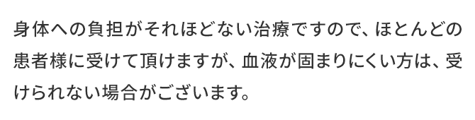 身体への負担がそれほどない治療ですので、ほとんどの患者様に受けて頂けますが、血液が固まりにくい方は、受けられない場合がございます。