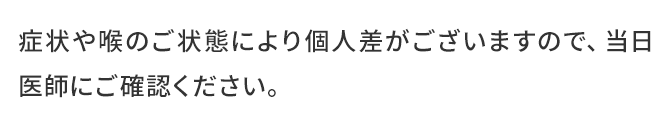 症状や喉のご状態により個人差がございますので、当日医師にご確認ください。