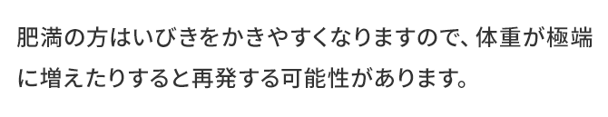 肥満の方はいびきをかきやすくなりますので、体重が極端に増えたりすると再発する可能性があります。