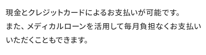 現金とクレジットカードによるお支払いが可能です。また、メディカルローンを活用して毎月負担なくお支払いいただくこともできます。