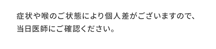 症状や喉のご状態により個人差がございますので、当日医師にご確認ください。